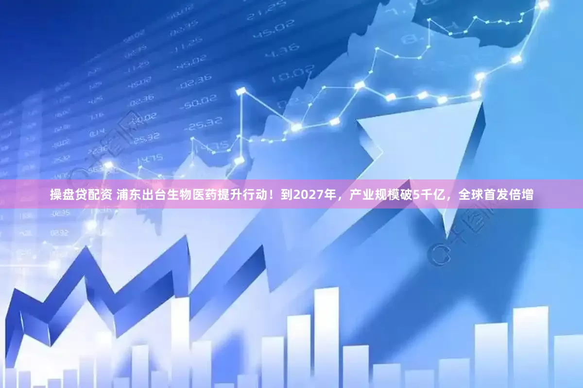操盘贷配资 浦东出台生物医药提升行动！到2027年，产业规模破5千亿，全球首发倍增