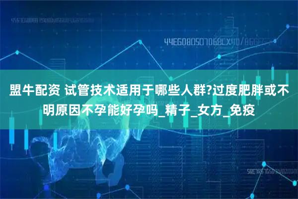 盟牛配资 试管技术适用于哪些人群?过度肥胖或不明原因不孕能好孕吗_精子_女方_免疫