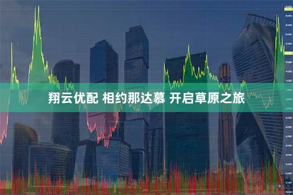翔云优配 相约那达慕 开启草原之旅