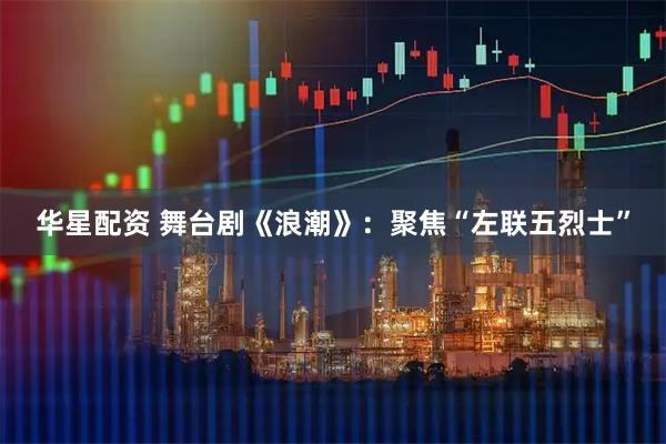 华星配资 舞台剧《浪潮》：聚焦“左联五烈士”
