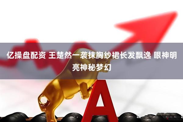 亿操盘配资 王楚然一袭抹胸纱裙长发飘逸 眼神明亮神秘梦幻