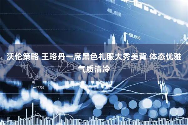 沃伦策略 王珞丹一席黑色礼服大秀美背 体态优雅气质清冷