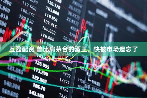 互盈配资 曾比肩茅台的酒王，快被市场遗忘了