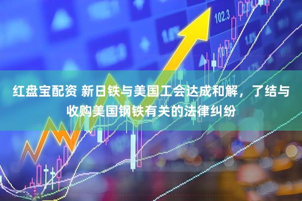 红盘宝配资 新日铁与美国工会达成和解，了结与收购美国钢铁有关的法律纠纷