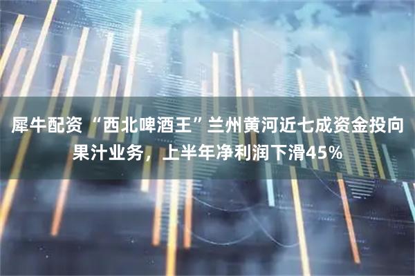 犀牛配资 “西北啤酒王”兰州黄河近七成资金投向果汁业务，上半年净利润下滑45%