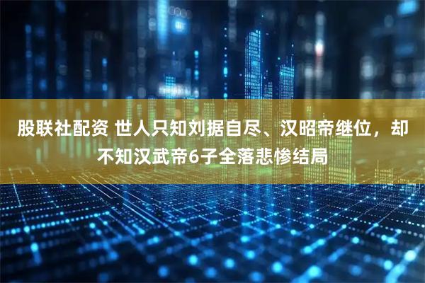 股联社配资 世人只知刘据自尽、汉昭帝继位，却不知汉武帝6子全落悲惨结局