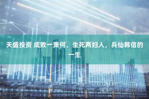 天盛投资 成败一萧何，生死两妇人，兵仙韩信的一生