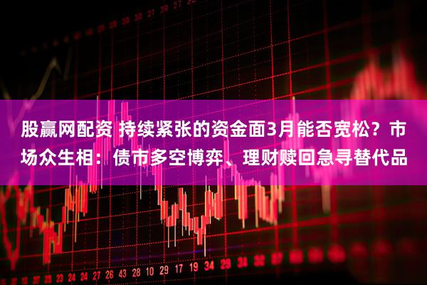 股赢网配资 持续紧张的资金面3月能否宽松？市场众生相：债市多空博弈、理财赎回急寻替代品