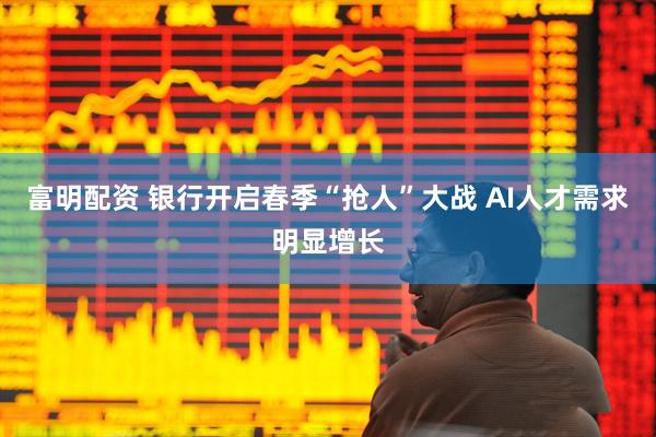 富明配资 银行开启春季“抢人”大战 AI人才需求明显增长