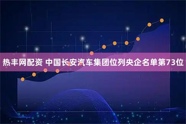 热丰网配资 中国长安汽车集团位列央企名单第73位