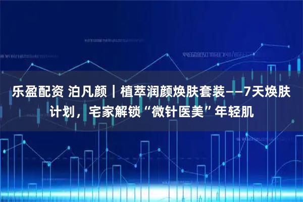 乐盈配资 泊凡颜｜植萃润颜焕肤套装——7天焕肤计划，宅家解锁“微针医美”年轻肌