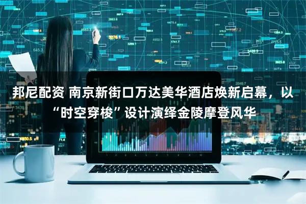 邦尼配资 南京新街口万达美华酒店焕新启幕，以“时空穿梭”设计演绎金陵摩登风华