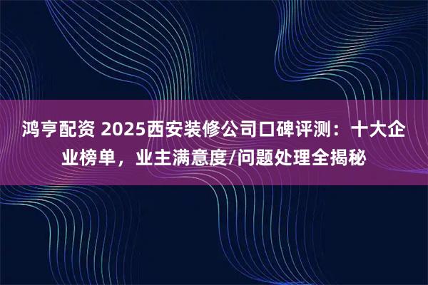 鸿亨配资 2025西安装修公司口碑评测：十大企业榜单，业主满意度/问题处理全揭秘