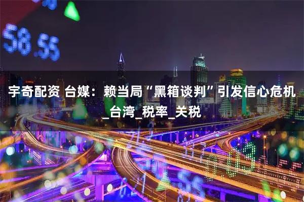 宇奇配资 台媒：赖当局“黑箱谈判”引发信心危机_台湾_税率_关税