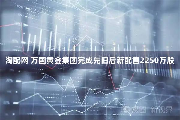 淘配网 万国黄金集团完成先旧后新配售2250万股