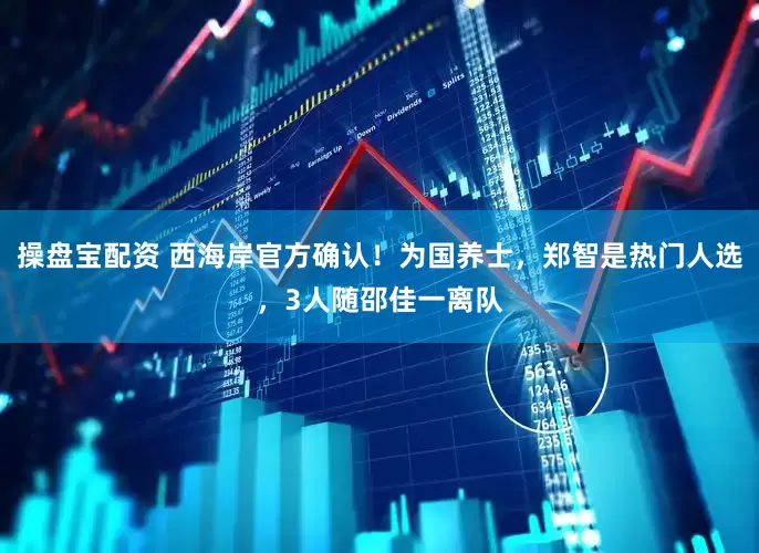 操盘宝配资 西海岸官方确认！为国养士，郑智是热门人选，3人随邵佳一离队