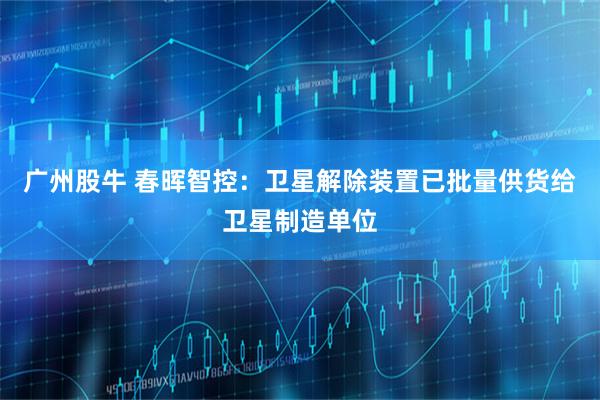 广州股牛 春晖智控：卫星解除装置已批量供货给卫星制造单位