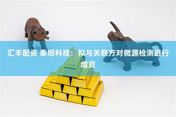 汇丰配资 泰坦科技：拟与关联方对微源检测进行增资