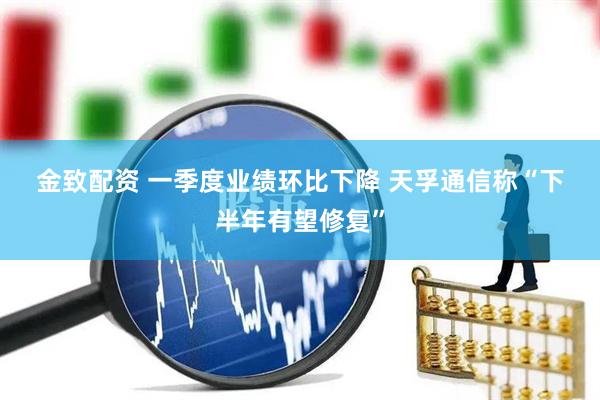 金致配资 一季度业绩环比下降 天孚通信称“下半年有望修复”