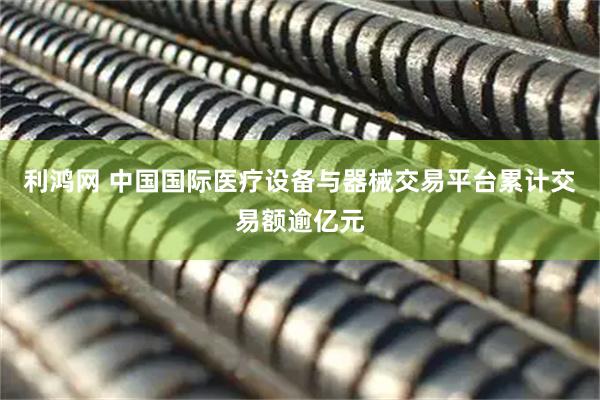 利鸿网 中国国际医疗设备与器械交易平台累计交易额逾亿元